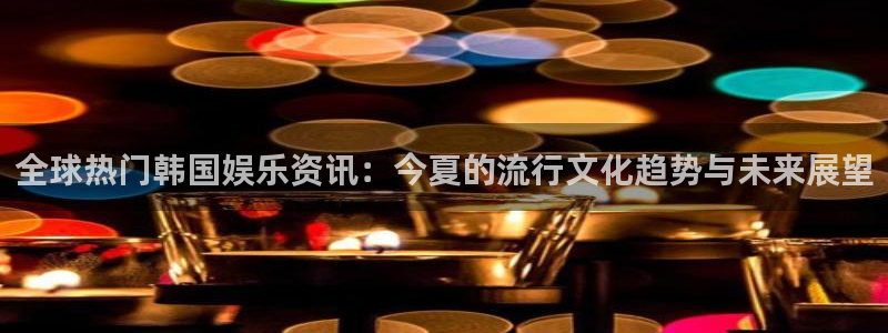 天狮娱乐：全球热门韩国娱乐资讯：今夏的流行文化趋势与未来展望